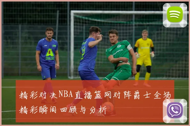 精彩对决NBA直播篮网对阵爵士全场精彩瞬间回顾与分析